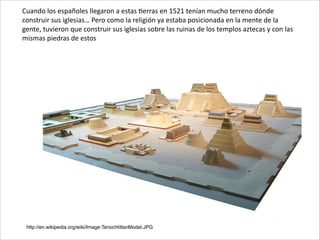 http://en.wikipedia.org/wiki/Image:TenochtitlanModel.JPG
Cuando	
  los	
  españoles	
  llegaron	
  a	
  estas	
  Cerras	
  en	
  1521	
  tenían	
  mucho	
  terreno	
  dónde	
  
construir	
  sus	
  iglesias…	
  Pero	
  como	
  la	
  religión	
  ya	
  estaba	
  posicionada	
  en	
  la	
  mente	
  de	
  la	
  
gente,	
  tuvieron	
  que	
  construir	
  sus	
  iglesias	
  sobre	
  las	
  ruinas	
  de	
  los	
  templos	
  aztecas	
  y	
  con	
  las	
  
mismas	
  piedras	
  de	
  estos
 