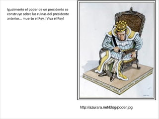 http://azurara.net/blog/poder.jpg
Igualmente	
  el	
  poder	
  de	
  un	
  presidente	
  se	
  
construye	
  sobre	
  las	
  ruinas	
  del	
  presidente	
  
anterior…	
  muerto	
  el	
  Rey,	
  ¡Viva	
  el	
  Rey!
 