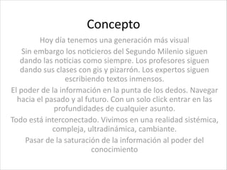 Concepto
Hoy	
  día	
  tenemos	
  una	
  generación	
  más	
  visual	
  
Sin	
  embargo	
  los	
  noCcieros	
  del	
  Segundo	
  Milenio	
  siguen	
  
dando	
  las	
  noCcias	
  como	
  siempre.	
  Los	
  profesores	
  siguen	
  
dando	
  sus	
  clases	
  con	
  gis	
  y	
  pizarrón.	
  Los	
  expertos	
  siguen	
  
escribiendo	
  textos	
  inmensos.	
  
El	
  poder	
  de	
  la	
  información	
  en	
  la	
  punta	
  de	
  los	
  dedos.	
  Navegar	
  
hacia	
  el	
  pasado	
  y	
  al	
  futuro.	
  Con	
  un	
  solo	
  click	
  entrar	
  en	
  las	
  
profundidades	
  de	
  cualquier	
  asunto.	
  
Todo	
  está	
  interconectado.	
  Vivimos	
  en	
  una	
  realidad	
  sistémica,	
  
compleja,	
  ultradinámica,	
  cambiante.	
  
Pasar	
  de	
  la	
  saturación	
  de	
  la	
  información	
  al	
  poder	
  del	
  
conocimiento
 