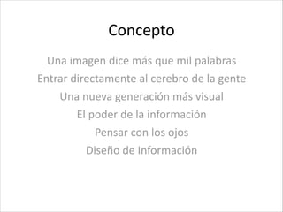 Concepto
Una	
  imagen	
  dice	
  más	
  que	
  mil	
  palabras	
  
Entrar	
  directamente	
  al	
  cerebro	
  de	
  la	
  gente	
  
Una	
  nueva	
  generación	
  más	
  visual	
  
El	
  poder	
  de	
  la	
  información	
  
Pensar	
  con	
  los	
  ojos	
  
Diseño	
  de	
  Información
 