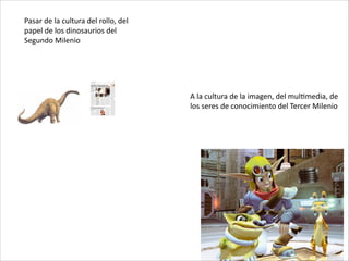 Pasar	
  de	
  la	
  cultura	
  del	
  rollo,	
  del	
  
papel	
  de	
  los	
  dinosaurios	
  del	
  
Segundo	
  Milenio
A	
  la	
  cultura	
  de	
  la	
  imagen,	
  del	
  mulCmedia,	
  de	
  
los	
  seres	
  de	
  conocimiento	
  del	
  Tercer	
  Milenio
 