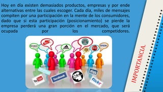 Hoy en día existen demasiados productos, empresas y por ende
alternativas entre las cuales escoger. Cada día, miles de mensajes
compiten por una participación en la mente de los consumidores,
dado que si esta participación (posicionamiento) se pierde la
empresa perderá una gran porción en el mercado, que será
ocupada por los competidores.
 
