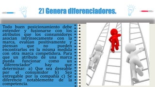 Todo buen posicionamiento debe
entender y fusionarse con los
atributos que los consumidores
asocian intrínsecamente con la
marca, evalúan positivamente y
piensan que no pueden
encontrarlos en la misma medida
con otra marca competidora. Para
que un atributo de una marca
pueda funcionar como un
“diferenciador” hay que
determinar: a) Que sea deseable
por el consumidor b) Sea
entregable por la compañía c) Se
diferencie notablemente de la
competencia.
2) Genera diferenciadores.
 