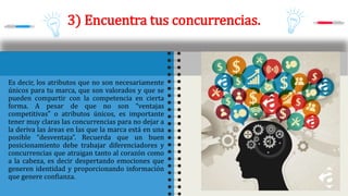 3) Encuentra tus concurrencias.
Es decir, los atributos que no son necesariamente
únicos para tu marca, que son valorados y que se
pueden compartir con la competencia en cierta
forma. A pesar de que no son “ventajas
competitivas” o atributos únicos, es importante
tener muy claras las concurrencias para no dejar a
la deriva las áreas en las que la marca está en una
posible “desventaja”. Recuerda que un buen
posicionamiento debe trabajar diferenciadores y
concurrencias que atraigan tanto al corazón como
a la cabeza, es decir despertando emociones que
generen identidad y proporcionando información
que genere confianza.
 