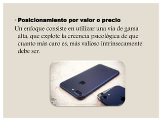 ◦ Posicionamiento por valor o precio
Un enfoque consiste en utilizar una vía de gama
alta, que explote la creencia psicológica de que
cuanto más caro es, más valioso intrínsecamente
debe ser.
 