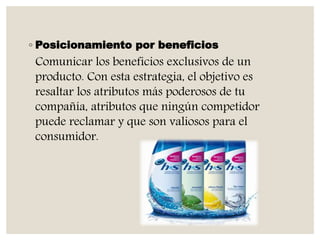 ◦ Posicionamiento por beneficios
Comunicar los beneficios exclusivos de un
producto. Con esta estrategia, el objetivo es
resaltar los atributos más poderosos de tu
compañía, atributos que ningún competidor
puede reclamar y que son valiosos para el
consumidor.
 