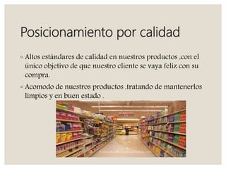 Posicionamiento por calidad
◦ Altos estándares de calidad en nuestros productos ,con el
único objetivo de que nuestro cliente se vaya feliz con su
compra.
◦ Acomodo de nuestros productos ,tratando de mantenerlos
limpios y en buen estado .
 