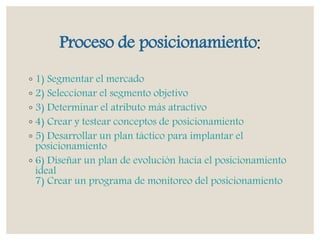 Proceso de posicionamiento:
◦ 1) Segmentar el mercado
◦ 2) Seleccionar el segmento objetivo
◦ 3) Determinar el atributo más atractivo
◦ 4) Crear y testear conceptos de posicionamiento
◦ 5) Desarrollar un plan táctico para implantar el
posicionamiento
◦ 6) Diseñar un plan de evolución hacia el posicionamiento
ideal
7) Crear un programa de monitoreo del posicionamiento
 