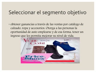 Seleccionar el segmento objetivo
◦ obtener ganancias a través de las ventas por catálogo de
calzado, ropa y accesorios. Otorga a las personas la
oportunidad de auto emplearse y de esa forma, tener un
ingreso que les permita mejorar su nivel de vida.
 