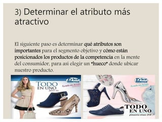 3) Determinar el atributo más
atractivo
El siguiente paso es determinar qué atributos son
importantes para el segmento objetivo y cómo están
posicionados los productos de la competencia en la mente
del consumidor, para así elegir un “hueco” donde ubicar
nuestro producto.
 