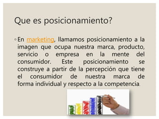 Que es posicionamiento?
◦ En marketing, llamamos posicionamiento a la
imagen que ocupa nuestra marca, producto,
servicio o empresa en la mente del
consumidor. Este posicionamiento se
construye a partir de la percepción que tiene
el consumidor de nuestra marca de
forma individual y respecto a la competencia.
 