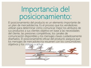 Importancia del
posicionamiento:
El posicionamiento del producto es un elemento importante de
un plan de mercadotecnia. Es el proceso que los vendedores
utilizan para determinar cómo comunicar mejor los atributos de
sus productos a sus clientes objetivo en base a las necesidades
del cliente, las presiones competitivas, los canales de
comunicación disponibles y los mensajes claves cuidadosamente
diseñados. El posicionamiento eficaz del producto asegura que
los mensajes de mercadotecnia resuenen con los consumidores
objetivos y los obligan a actuar.
 