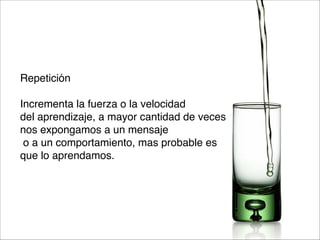 Repetición

Incrementa la fuerza o la velocidad 
del aprendizaje, a mayor cantidad de veces 
nos expongamos a un mensaje
o a un comportamiento, mas probable es 
que lo aprendamos.

 