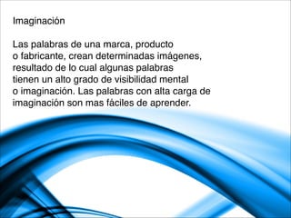 Imaginación

Las palabras de una marca, producto 
o fabricante, crean determinadas imágenes,
resultado de lo cual algunas palabras
tienen un alto grado de visibilidad mental
o imaginación. Las palabras con alta carga de 
imaginación son mas fáciles de aprender.

 
