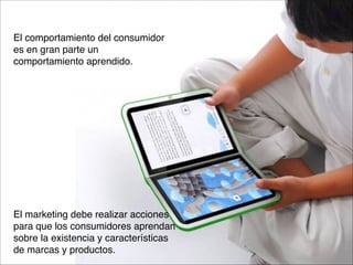 El comportamiento del consumidor 
es en gran parte un 
comportamiento aprendido.














El marketing debe realizar acciones 
para que los consumidores aprendan 
sobre la existencia y características 
de marcas y productos.

 