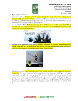 UNIVERSIDAD MAYOR DE SAN SIMON
Micaela Belen Pascual Ibañez
Docente: Mgr. Ramiro Zapata
Investigación de mercados 2
Grupo-09
Semestre 1-2021
MORIR ANTES QUE ESCLAVOS VIVIR
2.4. Tipos de posicionamiento
 Basada en un atributo: Centra su estrategia en un atributo que le permite diferenciarse, como puede ser
la antigüedad de la marca o el tamaño. Las marcas que basan su estrategia de posicionamiento en un
solo atributo, pueden fortalecer su imagen en la mente del consumidor con mayor facilidad que las que
intentan basar su posicionamiento en varios atributos.
 En base a los beneficios: Destaca el beneficio de un producto, como pueden ser el aliento fresco
proporcionado por un chicle o los dientes blancos prometidos por un dentífrico blanqueador, como
podemos ver en este ejemplo de Oral-B.
 Basada en el uso o aplicación del producto: Destaca la finalidad de un producto, como pueden ser las
bebidas energéticas para los deportistas o los productos dietéticos destinados a personas que quieren
perder peso. En el siguiente ejemplo, asociamos Isostar al ejercicio físico.
 Basada en el usuario: Está enfocado a un perfil concreto, que identificamos en sus gustos, pasiones o
preferencias. Una forma bastante efectiva de posicionamiento es que una celebrity sea la imagen
asociada a la marca, de este modo es más sencillo comunicar el posicionamiento de nuestra marca a
aquellas personas que se sientan indentificadas o que aspiren a ser como esta celebrity. En el siguiente
ejemplo, vemos como Adidas crea una asociación entre Messi y sus zapatillas, para dirigirse a aquellas
personas que practican este deporte, admiran al jugador y posiblemente sueñen con ser como el algún
día.
 