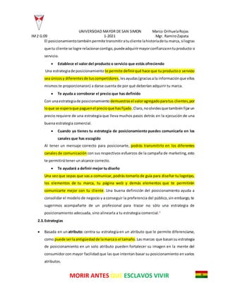 UNIVERSIDAD MAYOR DE SAN SIMON Marco OrihuelaRojas
IM2 G:09 1-2021 Mgr. RamiroZapata
MORIR ANTES QUE ESCLAVOS VIVIR
El posicionamientotambiénpermite transmitiratucliente lahistoriade tu marca, si logras
que tu cliente se logre relacionarcontigo,puedeadquirirmayorconfianzaentuproducto o
servicio.
 Establece el valor del producto o servicio que estás ofreciendo
Una estrategiade posicionamiento te permite definirqué hace que tu productoo servicio
sea únicosy diferentesde tuscompetidores,lesayudas(graciasa la informaciónque ellos
mismos te proporcionaron) a darse cuenta de por qué deberían adquirir tu marca.
 Te ayuda a corroborar el precio que has definido
Con unaestrategiade posicionamiento demuestrasel valoragregadoparatus clientes,por
loque se esperaque paguenel precioque hasfijado.Claro,noolvidesque tambiénfijarun
precio requiere de una estrategia que lleva muchos pasos detrás en la ejecución de una
buena estrategia comercial.
 Cuando ya tienes tu estrategia de posicionamiento puedes comunicarla en los
canales que has escogido
Al tener un mensaje correcto para posicionarte, podrás transmitirlo en los diferentes
canales de comunicación con sus respectivos esfuerzos de la campaña de marketing,esto
te permitirá tener un alcance correcto.
 Te ayudará a definir mejor tu diseño
Una vez que sepas que vas a comunicar, podrás tomarlo de guía para diseñar tu logotipo,
los elementos de tu marca, tu página web y demás elementos que te permitirán
comunicarte mejor con tu cliente. Una buena definición del posicionamiento ayuda a
consolidar el modelo de negocio y a conseguir la preferencia del público,sin embargo, te
sugerimos acompañarte de un profesional para trazar no sólo una estrategia de
posicionamiento adecuada, sino alinearla a tu estrategia comercial.4
2.3.Estrategias
 Basada en un atributo: centra su estrategia en un atributo que le permite diferenciarse,
como puede serlaantigüedadde lamarcao el tamaño.Las marcas que basansu estrategia
de posicionamiento en un solo atributo pueden fortalecer su imagen en la mente del
consumidor con mayor facilidad que las que intentan basar su posicionamiento en varios
atributos.
 