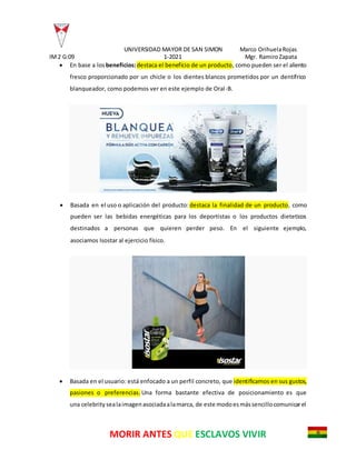 UNIVERSIDAD MAYOR DE SAN SIMON Marco OrihuelaRojas
IM2 G:09 1-2021 Mgr. RamiroZapata
MORIR ANTES QUE ESCLAVOS VIVIR
 En base a los beneficios:destaca el beneficio de un producto, como pueden ser el aliento
fresco proporcionado por un chicle o los dientes blancos prometidos por un dentífrico
blanqueador, como podemos ver en este ejemplo de Oral-B.
 Basada en el uso o aplicación del producto: destaca la finalidad de un producto, como
pueden ser las bebidas energéticas para los deportistas o los productos dieteticos
destinados a personas que quieren perder peso. En el siguiente ejemplo,
asociamos Isostar al ejercicio físico.
 Basada en el usuario: está enfocado a un perfil concreto, que identificamos en sus gustos,
pasiones o preferencias. Una forma bastante efectiva de posicionamiento es que
una celebrity sealaimagenasociadaalamarca, de este modoesmássencillocomunicarel
 
