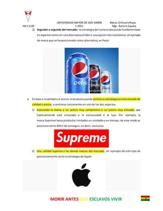UNIVERSIDAD MAYOR DE SAN SIMON Marco OrihuelaRojas
IM2 G:09 1-2021 Mgr. RamiroZapata
MORIR ANTES QUE ESCLAVOS VIVIR
2) Seguidor o segundo del mercado: la estrategiadel númerodospuede fundamentarse
enaspectoscomoser unaalternativaal lídero unaopciónmás económica.Unejemplo
de marca que se ha posicionado como alternativa, es Pepsi.
 En base a lacalidado al precio:el productopuede centrarsu estrategiaenestarelaciónde
calidad y precio, o centrarse únicamente en uno de los dos aspectos.
1) Asociando la marca a un precio muy competitivo o un precio muy elevado, que
habitualmente esté vinculado a la exclusividad o al lujo. Por ejemplo, la
marca Supreme lanza productos limitados en unidades y en tiempo, de este modo se
posiciona como difícil de conseguir, es decir, exclusiva.
2) Una calidad superior a las demás marcas del mercado. Un ejemplo de este tipo de
posicionamiento sería la estrategia de Apple.
 