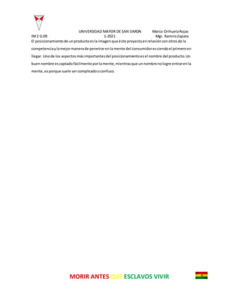 UNIVERSIDAD MAYOR DE SAN SIMON Marco OrihuelaRojas
IM2 G:09 1-2021 Mgr. RamiroZapata
MORIR ANTES QUE ESCLAVOS VIVIR
El posicionamientode unproductoesla imagenque éste proyectaenrelaciónconotrosde la
competenciaylamejormanerade penetrarenla mente del consumidoressiendoel primeroen
llegar. Unode los aspectosmásimportantesdel posicionamientoesel nombre del producto.Un
buennombre escaptadofácilmente porlamente,mientrasque unnombre nologre entrarenla
mente,esporque suele sercomplicadooconfuso.
 
