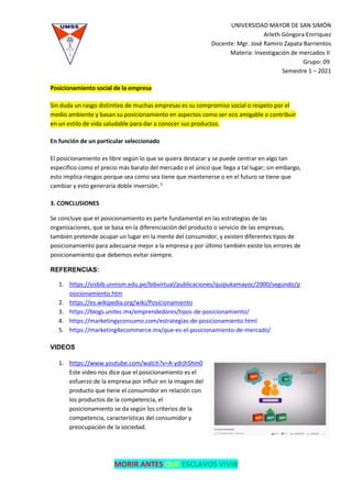 UNIVERSIDAD MAYOR DE SAN SIMÓN
Arleth Góngora Enrriquez
Docente: Mgr. José Ramiro Zapata Barrientos
Materia: Investigación de mercados II
Grupo: 09
Semestre 1 – 2021
MORIR ANTES QUE ESCLAVOS VIVIR
Posicionamiento social de la empresa
Sin duda un rasgo distintivo de muchas empresas es su compromiso social o respeto por el
medio ambiente y basan su posicionamiento en aspectos como ser eco amigable o contribuir
en un estilo de vida saludable para dar a conocer sus productos.
En función de un particular seleccionado
El posicionamiento es libre según lo que se quiera destacar y se puede centrar en algo tan
específico como el precio más barato del mercado o el único que llega a tal lugar; sin embargo,
esto implica riesgos porque sea como sea tiene que mantenerse o en el futuro se tiene que
cambiar y esto generaría doble inversión.5
3. CONCLUSIONES
Se concluye que el posicionamiento es parte fundamental en las estrategias de las
organizaciones, que se basa en la diferenciación del producto o servicio de las empresas,
también pretende ocupar un lugar en la mente del consumidor, y existen diferentes tipos de
posicionamiento para adecuarse mejor a la empresa y por último también existe los errores de
posicionamiento que debemos evitar siempre.
REFERENCIAS:
1. https://sisbib.unmsm.edu.pe/bibvirtual/publicaciones/quipukamayoc/2000/segundo/p
osicionamiento.htm
2. https://es.wikipedia.org/wiki/Posicionamiento
3. https://blogs.unitec.mx/emprendedores/tipos-de-posicionamiento/
4. https://marketingyconsumo.com/estrategias-de-posicionamiento.html
5. https://marketing4ecommerce.mx/que-es-el-posicionamiento-de-mercado/
VIDEOS
1. https://www.youtube.com/watch?v=A-ydrjhShm0
Este video nos dice que el posicionamiento es el
esfuerzo de la empresa por influir en la imagen del
producto que tiene el consumidor en relación con
los productos de la competencia, el
posicionamiento se da según los criterios de la
competencia, características del consumidor y
preocupación de la sociedad.
 