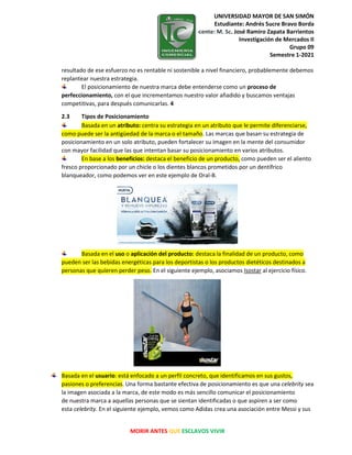 UNIVERSIDAD MAYOR DE SAN SIMÓN
Estudiante: Andrés Sucre Bravo Borda
Docente: M. Sc. José Ramiro Zapata Barrientos
Investigación de Mercados II
Grupo 09
Semestre 1-2021
MORIR ANTES QUE ESCLAVOS VIVIR
resultado de ese esfuerzo no es rentable ni sostenible a nivel financiero, probablemente debemos
replantear nuestra estrategia.
El posicionamiento de nuestra marca debe entenderse como un proceso de
perfeccionamiento, con el que incrementamos nuestro valor añadido y buscamos ventajas
competitivas, para después comunicarlas. 4
2.3 Tipos de Posicionamiento
Basada en un atributo: centra su estrategia en un atributo que le permite diferenciarse,
como puede ser la antigüedad de la marca o el tamaño. Las marcas que basan su estrategia de
posicionamiento en un solo atributo, pueden fortalecer su imagen en la mente del consumidor
con mayor facilidad que las que intentan basar su posicionamiento en varios atributos.
En base a los beneficios: destaca el beneficio de un producto, como pueden ser el aliento
fresco proporcionado por un chicle o los dientes blancos prometidos por un dentífrico
blanqueador, como podemos ver en este ejemplo de Oral-B.
Basada en el uso o aplicación del producto: destaca la finalidad de un producto, como
pueden ser las bebidas energéticas para los deportistas o los productos dietéticos destinados a
personas que quieren perder peso. En el siguiente ejemplo, asociamos Isostar al ejercicio físico.
Basada en el usuario: está enfocado a un perfil concreto, que identificamos en sus gustos,
pasiones o preferencias. Una forma bastante efectiva de posicionamiento es que una celebrity sea
la imagen asociada a la marca, de este modo es más sencillo comunicar el posicionamiento
de nuestra marca a aquellas personas que se sientan identificadas o que aspiren a ser como
esta celebrity. En el siguiente ejemplo, vemos como Adidas crea una asociación entre Messi y sus
 