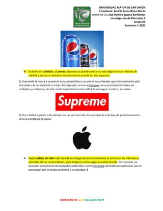 UNIVERSIDAD MAYOR DE SAN SIMÓN
Estudiante: Andrés Sucre Bravo Borda
Docente: M. Sc. José Ramiro Zapata Barrientos
Investigación de Mercados II
Grupo 09
Semestre 1-2021
MORIR ANTES QUE ESCLAVOS VIVIR
En base a la calidad o al precio: el producto puede centrar su estrategia en esta relación de
calidad y precio, o centrarse únicamente en uno de los dos aspectos.
1) Asociando la marca a un precio muy competitivo o un precio muy elevado, que habitualmente esté
vinculado a la exclusividad o al lujo. Por ejemplo, la marca Supreme lanza productos limitados en
unidades y en tiempo, de este modo se posiciona como difícil de conseguir, es decir, exclusiva.
2) Una calidad superior a las demás marcas del mercado. Un ejemplo de este tipo de posicionamiento,
sería la estrategia de Apple.
Según estilos de vida: este tipo de estrategia de posicionamiento se centra en los intereses y
actitudes de los consumidores, para dirigirse a ellos según su estilo de vida. Por ejemplo, un
buscador únicamente de productos sostenibles, como ClicKoala, pensado para personas que se
preocupan por el medio ambiente y la sociedad. 6
 