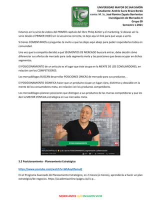UNIVERSIDAD MAYOR DE SAN SIMÓN
Estudiante: Andrés Sucre Bravo Borda
Docente: M. Sc. José Ramiro Zapata Barrientos
Investigación de Mercados II
Grupo 09
Semestre 1-2021
MORIR ANTES QUE ESCLAVOS VIVIR
Estamos en la serie de videos del PRIMER capítulo del libro Philip Kotler y el marketing. Si deseas ver la
serie desde el PRIMER VIDEO en la secuencia correcta, te dejo aquí el link para que vayas a verlo.
Si tienes COMENTARIOS o preguntas te invito a que las dejes aquí abajo para poder responderlas todos en
comunidad.
Una vez que la compañía decidió a qué SEGMENTOS DE MERCADO buscará entrar, debe decidir cómo
diferenciar sus ofertas de mercado para cada segmento meta y las posiciones que desea ocupar en dichos
segmentos.
El POSICIONAMIENTO de un artículo es el lugar que éste ocupa en la MENTE DE LOS CONSUMIDORES, en
relación con los COMPETIDORES.
Los mercadólogos BUSCAN desarrollar POSICIONES ÚNICAS de mercado para sus productos. .
El POSICIONAMIENTO SIGNIFICA hacer que un producto ocupe un lugar claro, distintivo y deseable en la
mente de los consumidores meta, en relación con los productos competidores.
Los mercadólogos planean posiciones que distingan a sus productos de las marcas competidoras y que les
den la MAYOR VENTAJA estratégica en sus mercados meta.
5.2 Posicionamiento - Planeamiento Estratégico
https://www.youtube.com/watch?v=WkAoyKfamuQ
En el Programa Avanzado de Planeamiento Estratégico, en 2 meses (o menos), aprenderás a hacer un plan
estratégico/de negocios. https://academiaonline.lpages.co/cv-p...
 
