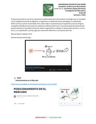 UNIVERSIDAD MAYOR DE SAN SIMÓN
Estudiante: Andrés Sucre Bravo Borda
Docente: M. Sc. José Ramiro Zapata Barrientos
Investigación de Mercados II
Grupo 09
Semestre 1-2021
MORIR ANTES QUE ESCLAVOS VIVIR
El posicionamiento es uno de los elementos fundamentales de la formulación estratégica que se completa
con el establecimiento de los objetivos, el segmento y la definición de las estrategias. Es importante
definir cómo se quiere ser percibido. Pero sobre todo es importante que el segmento al que se dirige la
compañía entienda de qué manera la empresa se diferencia del resto. Es precisamente ese elemento del
posicionamiento el que debe interiorizar toda la organización y trabajar en desarrollarlo primero, si no se
tiene, y en capitalizarlo si ya hay algo que claramente diferencia a la empresa del resto.
Manuel Ramos Topham, Ph.D.
Director General de StraTgia
6. PREZI
Posicionamiento en el Mercado
https://prezi.com/fgskc-h-a4uc/posicionamiento-en-el-mercado/
 
