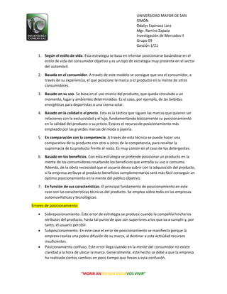 UNIVERSIDAD MAYOR DE SAN
SIMÓN
Odalys Espinoza Lara
Mgr. Ramiro Zapata
Investigación de Mercados II
Grupo 09
Gestión 1/21
“MORIR ANTES QUE ESCLAVOS VIVIR”
1. Según el estilo de vida. Esta estrategia se basa en intentar posicionarse basándose en el
estilo de vida del consumidor objetivo y es un tipo de estrategia muy presente en el sector
del automóvil.
2. Basada en el consumidor. A través de este modelo se consigue que sea el consumidor, a
través de su experiencia, el que posicione la marca o el producto en la mente de otros
consumidores.
3. Basado en su uso. Se basa en el uso mismo del producto, que queda vinculado a un
momento, lugar y ambientes determinados. Es el caso, por ejemplo, de las bebidas
energéticas para deportistas o una crema solar.
4. Basado en la calidad o el precio. Esta es la táctica que siguen las marcas que quieren ser
relaciones con la exclusividad y el lujo, fundamentando básicamente su posicionamiento
en la calidad del producto o su precio. Esta es el recurso de posicionamiento más
empleado por las grandes marcas de moda o joyería.
5. En comparación con la competencia. A través de esta técnica se puede hacer una
comparativa de tu producto con otro u otros de la competencia, para resaltar la
supremacía de tu producto frente al resto. Es muy común en el caso de los detergentes.
6. Basado en los beneficios. Con esta estrategia se pretende posicionar un producto en la
mente de los consumidores resaltando los beneficios que entraña su uso o consumo.
Además, de la obvia necesidad que el usuario desea cubrir con la adquisición del producto,
si la empresa atribuye al producto beneficios complementarios será más fácil conseguir un
óptimo posicionamiento en la mente del público objetivo.
7. En función de sus características. El principal fundamento de posicionamiento en este
caso son las características técnicas del producto. Se emplea sobre todo en las empresas
automovilísticas y tecnológicas.
Errores de posicionamiento:
 Sobreposionamiento. Este error de estrategia se produce cuando la compañía hincha los
atributos del producto, hasta tal punto de que son superiores a los que va a cumplir y, por
tanto, el usuario percibir.
 Subposcionamiento. En este caso el error de posicionamiento se manifiesta porque la
empresa realiza una pobre difusión de su marca, al destinar a esta actividad recursos
insuficientes.
 Posicionamiento confuso. Este error llega cuando en la mente del consumidor no existe
claridad a la hora de ubicar la marca. Generalmente, este hecho se debe a que la empresa
ha realizado ciertos cambios en poco tiempo que llevan a esta confusión.
 