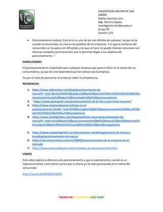 UNIVERSIDAD MAYOR DE SAN
SIMÓN
Odalys Espinoza Lara
Mgr. Ramiro Zapata
Investigación de Mercados II
Grupo 09
Gestión 1/21
“MORIR ANTES QUE ESCLAVOS VIVIR”
 Posicionamiento dudoso. Este error es uno de los más difíciles de subsanar, ya que se da
cuando el consumidor no cree en las palabras de las empresas. Y es que la confianza del
consumidor se recupera con dificultad, si es que se hace. Se puede intentar solucionar con
intensas campañas promocionales que le permitan llegar a sus objetivos de
posicionamiento. 7
CONCLUSIONES
El posicionamiento es importante para cualquier empresa que quiera influir en la mente de sus
consumidores, ya que de esto dependerá que tan exitoso sea la empresa.
Ya que se trata de posicionar el producto sobre la competencia.
REFERENCIAS
1. https://www.aldeonline.com/blog/posicionamiento-de-
marca/#:~:text=Qu%C3%A9%20palabra%20tan%20extra%C3%B1a%2C%20%E2%80%9Cp
osicionamiento,de%20haber%20inventado%20el%20posicionamiento
2. https://www.gestiopolis.com/posicionamiento-de-al-ries-y-jack-trout-resumen/
3. https://www.emprendepyme.net/que-es-el-
posicionamiento.html#:~:text=El%20concepto%20de%20posicionamiento%20de,en%20r
elaci%C3%B3n%20a%20su%20competencia
4. https://www.fastdigitalws.com/blog/beneficios-buen-posicionamiento-de-
marca/#:~:text=Un%20buen%20posicionamiento%20de%20marca%20en%20Internet%2
0consigue%20dar%20m%C3%A1s,a%20los%20de%20la%20competencia
5. https://www.marketinginteli.com/documentos-marketing/gerencia-de-marca-y-
branding/posicionamiento-de-marca/
6. https://murciaeconomia.com/art/24640/posicionamiento-de-la-empresa-en-el-
mercado
7. https://www.emprendepyme.net/estrategias-de-posicionamiento.html
VIDEOS
Este video explica la diferencia de posicionamiento y que es exactamente, cuando es un
reposionamiento, como darte cuenta que tu marca ya ha sido posicionada en la mente del
consumidor
https://youtu.be/MA2B4yV9Z9Q
 