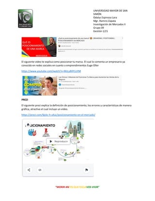 UNIVERSIDAD MAYOR DE SAN
SIMÓN
Odalys Espinoza Lara
Mgr. Ramiro Zapata
Investigación de Mercados II
Grupo 09
Gestión 1/21
“MORIR ANTES QUE ESCLAVOS VIVIR”
El siguiente video te explica como posicionar tu marca. El cual lo comenta un empresario ya
conocido en redes sociales en cuanto a emprendimientos Euge Oller
https://www.youtube.com/watch?v=MzLyBXYUzYM
PREZI
El siguiente prezi explica la definición de posicionamiento, los errores y características de manera
gráfica, atractiva el cual incluye un video.
https://prezi.com/fgskc-h-a4uc/posicionamiento-en-el-mercado/
 