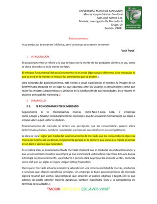 UNIVERSIDAD MAYOR DE SAN SIMON
Marcos Joaquin Sánchez Sandoval
Mgr. José Ramiro Z. B.
Materia: Investigación De Mercados II
Grupo: 09
Gestión: I/2021
“MORIR ANTES QUE ESCLAVOS VIVIR”
Posicionamiento
«Los productos se crean en la fábrica, pero las marcas se crean en la mente»
“Jack Trout”
1. INTRODUCCIÓN.
El posicionamiento se refiere a lo que se hace con la mente de los probables clientes; o sea, como
se ubica el producto en la mente de éstos.
El enfoque fundamental del posicionamiento no es crear algo nuevo y diferente, sino manipular lo
que ya está en la mente; re vincular las conexiones que ya existen.1
Otro concepto del posicionamiento, este tiende a situar o posicionar el nombre, la imagen de un
determinado producto en un lugar tal que aparezca ante los usuarios o consumidores como que
reúne las mejores características y atributos en la satisfacción de sus necesidades. Esto resume el
objetivo principal del marketing.2
2. DESARROLLO.
2.1. EL POSICIONAMIENTO DE MERCADO
Seguramente si te mencionamos marcas como Nike o Coca Cola, o empresas
como Google y Amazon inmediatamente las reconoces, puedes visualizar mentalmente sus logos e
incluso saber a qué sector se dedican.
Posicionamiento de mercado se refiere a la percepción que los consumidores poseen sobre
determinadas marcas, nombres comerciales o empresas en relación con sus competidores.
La idea es clara: lograr por medio del posicionamiento de mercado que los consumidores elijan esa
marca por encima de las demás, simplemente porque es lo primero que viene a su mente al pensar
en un bien o servicio que necesiten.
Si se realiza bien, el posicionamiento de mercado implicará que el producto sea visto como único, y
que un consumidor considere su compra ya que les brindará un beneficio específico. Con una buena
estrategia de posicionamiento, un producto o servicio dará su propuesta única de ventas, conocida
como USP por sus siglas en inglés Unique Selling Proposition.
Claro que el mercado actual se encuentra saturado con una inmensa cantidad de marcas, productos
o servicios que ofrecen beneficios similares, sin embargo, el buen posicionamiento de mercado
logrará resaltar por ciertas características que atraerán al público objetivo o target, con lo que
además de poder obtener mejores ganancias, también mantendrá lejos a la competencia en
términos de resultados.3
 