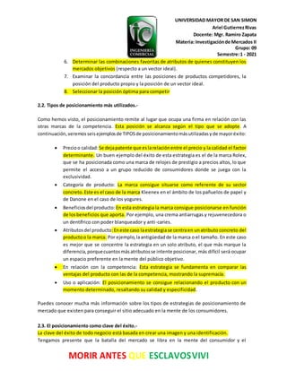 UNIVERSIDAD MAYOR DE SAN SIMON
Ariel GutierrezRivas
Docente: Mgr. Ramiro Zapata
Materia: Investigaciónde Mercados II
Grupo: 09
Semestre:1 - 2021
MORIR ANTES QUE ESCLAVOSVIVI
6. Determinar las combinaciones favoritas de atributos de quienes constituyen los
mercados objetivos (respecto a un vector ideal).
7. Examinar la concordancia entre las posiciones de productos competidores, la
posición del producto propio y la posición de un vector ideal.
8. Seleccionar la posición óptima para competir
2.2. Tipos de posicionamiento más utilizados.-
Como hemos visto, el posicionamiento remite al lugar que ocupa una firma en relación con las
otras marcas de la competencia. Esta posición se alcanza según el tipo que se adopte. A
continuación,veremosseisejemplosde TIPOSde posicionamientomásutilizadasyde mayoréxito:
 Precioo calidad:Se dejapatente que eslarelaciónentre el precio y la calidad el factor
determinante. Un buen ejemplo del éxito de esta estrategia es el de la marca Rolex,
que se ha posicionada como una marca de relojes de prestigio a precios altos, lo que
permite el acceso a un grupo reducido de consumidores donde se juega con la
exclusividad.
 Categoría de producto: La marca consigue situarse como referente de su sector
concreto.Este es el caso de la marca Kleenex en el ámbito de los pañuelos de papel y
de Danone en el caso de los yogures.
 Beneficiosdel producto: En esta estrategia la marca consigue posicionarse en función
de losbeneficios que aporta. Por ejemplo, una crema antiarrugas y rejuvenecedora o
un dentífrico con poder blanqueador y anti-caries.
 Atributosdel producto:Eneste caso laestrategiase centraen unatributo concreto del
productoo la marca. Por ejemplo,laantigüedadde la marca o el tamaño. En este caso
es mejor que se concentre la estrategia en un solo atributo, el que más marque la
diferencia,porquecuantosmásatributosse intente posicionar, más difícil será ocupar
un espacio preferente en la mente del público objetivo.
 En relación con la competencia: Esta estrategia se fundamenta en comparar las
ventajas del producto con las de la competencia, mostrando la supremacía.
 Uso o aplicación: El posicionamiento se consigue relacionando el producto con un
momento determinado, resaltando su calidad y especificidad.
Puedes conocer mucha más información sobre los tipos de estrategias de posicionamiento de
mercado que existen para conseguir el sitio adecuado en la mente de los consumidores.
2.3. El posicionamiento como clave del éxito.-
La clave del éxito de todo negocio está basada en crear una imagen y una identificación.
Tengamos presente que la batalla del mercado se libra en la mente del consumidor y el
 