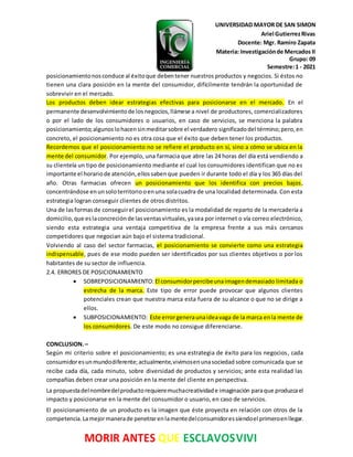 UNIVERSIDAD MAYOR DE SAN SIMON
Ariel GutierrezRivas
Docente: Mgr. Ramiro Zapata
Materia: Investigaciónde Mercados II
Grupo: 09
Semestre:1 - 2021
MORIR ANTES QUE ESCLAVOSVIVI
posicionamientonosconduce al éxitoque debentener nuestros productos y negocios. Si éstos no
tienen una clara posición en la mente del consumidor, difícilmente tendrán la oportunidad de
sobrevivir en el mercado.
Los productos deben idear estrategias efectivas para posicionarse en el mercado. En el
permanente desenvolvimientode losnegocios,llámese a nivel de productores, comercializadores
o por el lado de los consumidores o usuarios, en caso de servicios, se menciona la palabra
posicionamiento;algunoslohacensinmeditarsobre el verdadero significadodel término;pero,en
concreto, el posicionamiento no es otra cosa que el éxito que deben tener los productos.
Recordemos que el posicionamiento no se refiere el producto en sí, sino a cómo se ubica en la
mente del consumidor. Por ejemplo, una farmacia que abre las 24 horas del día está vendiendo a
su clientela un tipo de posicionamiento mediante el cual los consumidores identifican que no es
importante el horariode atención,ellossabenque pueden ir durante todo el día y los 365 días del
año. Otras farmacias ofrecen un posicionamiento que los identifica con precios bajos,
concentrándose enunsoloterritoriooenuna solacuadra de una localidad determinada. Con esta
estrategia logran conseguir clientes de otros distritos.
Una de lasformasde conseguirel posicionamiento es la modalidad de reparto de la mercadería a
domicilio,que eslaconcreciónde lasventasvirtuales,yasea por internet o vía correo electrónico,
siendo esta estrategia una ventaja competitiva de la empresa frente a sus más cercanos
competidores que negocian aún bajo el sistema tradicional.
Volviendo al caso del sector farmacias, el posicionamiento se convierte como una estrategia
indispensable, pues de ese modo pueden ser identificados por sus clientes objetivos o por los
habitantes de su sector de influencia.
2.4. ERRORES DE POSICIONAMIENTO
 SOBREPOSICIONAMIENTO: El consumidorpercibeunaimagendemasiado limitada o
estrecha de la marca. Este tipo de error puede provocar que algunos clientes
potenciales crean que nuestra marca esta fuera de su alcance o que no se dirige a
ellos.
 SUBPOSICIONAMIENTO: Este errorgeneraunaideavaga de la marca enla mente de
los consumidores. De este modo no consigue diferenciarse.
CONCLUSION.–
Según mi criterio sobre el posicionamiento; es una estrategia de éxito para los negocios, cada
consumidoresunmundodiferente;actualmente,vivimosenunasociedad sobre comunicada que se
recibe cada día, cada minuto, sobre diversidad de productos y servicios; ante esta realidad las
compañías deben crear una posición en la mente del cliente en perspectiva.
La propuestadelnombredelproductorequieremuchacreatividade imaginación paraque produzcael
impacto y posicionarse en la mente del consumidor o usuario, en caso de servicios.
El posicionamiento de un producto es la imagen que éste proyecta en relación con otros de la
competencia.Lamejormanerade penetrarenlamentedelconsumidoressiendoel primeroenllegar.
 