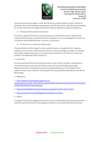 UNIVERSIDADMAYOR DE SAN SIMON
Leonel Axel BalderramaCastellon
Docente:Mgr. Ramirozapata
Investigaciónde Mercados2
Grupo-09
Semestre 1-2021
¡MORIR ANTES QUE ESCLAVOS VIVIR!
Consisteen posicionarsesegún el estilo de vida del consumidorobjetivo, es decir mostrarel
productocomola alternativapara personasque vivende cierta forma. Esta técnica es empleada
en el sector automotrizy en algunosestilos de moda, por ejemplo la urbanao la deportiva.
 Posicionamientosocialde la empresa
Sin dudaunrasgo distintivode muchasempresases su compromisosocial o respetopor el
medio ambientey basansu posicionamientoenaspectos comoser ecoamigable o contribuir en
un estilo de vidasaludable para dar a conocer susproductos.
 En función de un particular seleccionado
El posicionamientoeslibre segúnlo quese quiera destacar y se puedecentrar en algo tan
específico como el precio másbarato del mercado o el único que llega a tal lugar; sin embargo
esto implica riesgos porquesea como sea tiene que mantenerseo en el futuro se tiene que
cambiar y estogeneraría doble inversión.3
3.- Conclusión
Unbuen posicionamientonosservirápara conocer mejor nuestromercado, cada enfoquee
instrumentosparaunbuen posicionamiento, perounavez posicionadohay que saber
diferenciarse ante la competencia para tener competitividady que nuestrocliente final lo
podamosretener y por medio de marketingde boca a boca podamosexpendernosmasdentro
del mercado.
4.- Referencias
1.- https://www.emprendepyme.net/que-es-el-
posicionamiento.html#:~:text=El%20concepto%20de%20posicionamiento%20de,en%20relaci%
C3%B3n%20a%20su%20competencia.
2.- https://marketing4ecommerce.mx/que-es-el-posicionamiento-de-mercado/
3.- https://rockcontent.com/es/blog/posicionamiento-de-marca/
5.- Videos
5.1 la gente vive era tecnologíadonde todoes virtual, el videoexplica sobre el posicionamiento
sobre las nuevasreformasde la tecnología que cada dia va constantementeevolucionando.
 
