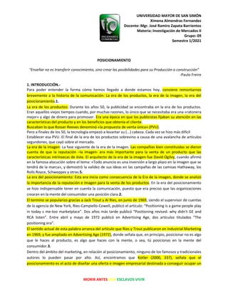 UNIVERSIDAD MAYOR DE SAN SIMÓN
Ximena Almendras Fernandez
Docente: Mgr. José Ramiro Zapata Barrientos
Materia: Investigación de Mercados II
Grupo: 09
Semestre 1/2021
MORIR ANTES QUE ESCLAVOS VIVIR
POSICIONAMIENTO
“Enseñar no es transferir conocimiento, sino crear las posibilidades para su Producción o construcción”
-Paulo Freire
1. INTRODUCCIÓN.-
Para poder entender la forma cómo hemos llegado a donde estamos hoy, conviene remontarnos
brevemente a la historia de la comunicación: La era de los productos, la era de la imagen, la era del
posicionamiento.1.
La era de los productos: Durante los años 50, la publicidad se encontraba en la era de los productos.
Eran aquellos viejos tiempos cuando, por muchas razones, lo único que se necesitaba era una «ratonera
mejor» y algo de dinero para promover. Era una época en que los publicistas fijaban su atención en las
características del producto y en los beneficios que obtenía el cliente.
Buscaban lo que Rosser Reeves denominó «la propuesta de venta única» (PVU).
Pero a finales de los 50, la tecnología empezó a levantar su (...) cabeza. Cada vez se hizo más difícil
Establecer esa PVU. El final de la era de los productos sobrevino a causa de una avalancha de artículos
segundones, que cayó sobre el mercado.
La era de la imagen: La fase siguiente de la era de la imagen. Las compañías bien constituidas se dieron
cuenta de que la reputación –la imagen- era más importante para la venta de un producto que las
características intrínsecas de éste. El arquitecto de la era de la imagen fue David Ogilvy, cuando afirmó
en la famosa alocución sobre el tema: «Todo anuncio es una inversión a largo plazo en la imagen que se
tendrá de la marca», y demostró la validez de sus ideas en las campañas de las camisas Hathaway, los
Rolls Royce, Schweppes y otras.5.
La era del posicionamiento: Esta era inicia como consecuencia de la Era de la imagen, donde se analizó
la importancia de la reputación e imagen para la venta de los productos. En la era del posicionamiento
se hizo indispensable tener en cuenta la comunicación, puesto que era preciso que las organizaciones
crearan en la mente del consumidor una posición clara.2.
El termino se popularizo gracias a Jack Trout y Al Ries, en junio de 1969, siendo el supervisor de cuentas
de la agencia de New York, Ries-Campiello-Cowell, publicó el artículo: “Positioning is a game people play
in today s me-too marketplace”. Dos años más tarde publicó “Positioning revised: why didn't GE and
RCA listen”. Entre abril y mayo de 1972 publicó en Advertising Age, dos artículos titulados “The
positioning era”.
El sentido actual de esta palabra arranca del artículo que Ries y Trout publicaron en Industrial Marketing
en 1969, y fue ampliado en Advertising Age (1972), donde señala que, en principio, posicionar no es algo
que le haces al producto, es algo que haces con la mente, o sea, tú posicionas en la mente del
consumidor.3.
Dentro del ámbito del marketing, en relación al posicionamiento, ninguno de los famosos y tradicionales
autores lo pueden pasar por alto. Así, encontramos que Kotler (2000, 337), señala que el
posicionamiento es el acto de diseñar una oferta e imagen empresarial destinada a conseguir ocupar un
 