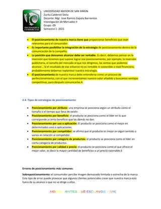 UNIVERSIDAD MAYOR DE SAN SIMON
Zurita Calderon Delia
Docente: Mgr. Jose Ramiro Zapata Barrientos
Investigación de Mercados II
Grupo -09
Semestre 1 -2021
MORIR ANTES QUE EXCLAVOS VIVIR
• El posicionamiento de nuestra marca tiene que proporcionar beneficios que sean
relevantes para el consumidor.
• Es importante posibilitar la integración de la estrategia de posicionamiento dentro de la
comunicación de la compañía.
• La posición que deseamos alcanzar debe ser rentable. Es decir, debemos pensar en la
inversión que tenemos que supone lograr ese posicionamiento, por ejemplo, la inversión
publicitaria, el tamaño del mercado al que nos dirigimos, las ventas que podemos
alcanzar… Si el resultado de ese esfuerzo no es rentable ni sostenible a nivel financiero,
probablemente debemos replantear nuestra estrategia.
• El posicionamiento de nuestra marca debe entenderse como un proceso de
perfeccionamiento, con el que incrementamos nuestro valor añadido y buscamos ventajas
competitivas, para después comunicarlas.4.
2.4. Tipos de estrategias de posicionamiento:
• Posicionamiento por atributo: una empresa se posiciona según un atributo como el
tamaño o el tiempo que lleva de existir.
• Posicionamiento por beneficio: el producto se posiciona como el líder en lo que
corresponde a cierto beneficio que las demás no dan.
• Posicionamiento por uso o aplicación: El producto se posiciona como el mejor en
determinados usos o aplicaciones.
• Posicionamiento por competidor: se afirma que el producto es mejor en algún sentido o
varios en relación al competidor.
• Posicionamiento por categoría de productos: el producto se posiciona como el líder en
cierta categoría de productos.
• Posicionamiento por calidad o precio: el producto se posiciona como el que ofrece el
mejor valor, es decir la mayor cantidad de beneficios a un precio razonable.6
Errores de posicionamiento más comunes:
Sobreposicionamiento: el consumidor percibe imagen demasiado limitada o estrecha de la marca.
Este tipo de error puede provocar que algunos clientes potenciales crean que nuestra marca esta
fuera de su alcance o que no se dirige a ellos.
 