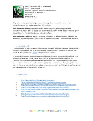 UNIVERSIDAD MAYOR DE SAN SIMON
Zurita Calderon Delia
Docente: Mgr. Jose Ramiro Zapata Barrientos
Investigación de Mercados II
Grupo -09
Semestre 1 -2021
MORIR ANTES QUE EXCLAVOS VIVIR
Subposicionamiento: este error genera una idea vaga de la marca en la mente de los
consumidores. De este modo no consigue diferenciarse.
Posicionamiento dudoso: las promesas de la marca son poco creíbles por parte de los
consumidores. Casos como un precio que se considere sospechosamente bajo o beneficios que el
consumidor crea inverosímiles pueden provocar rechazo.
Posicionamiento confuso: si la marca no define claramente su posicionamiento, lo cambia con
demasiada frecuencia o intenta posicionarse en segmentos distintos. La imagen queda diluida.7
3. CONCLUSIONES
La segmentación de mercado es una forma de buscar nuevas oportunidades en el mercado total a
través del conocimiento real de los consumidores. Se lleva a cabo a través de un proceso que
consta de 3 etapas: Estudio, Análisis y Preparación de perfiles.
El posicionamiento es el lugar que ocupa el producto en la mente del consumidor, además es un
indicador de la percepción del cliente sobre nuestro producto y mezcla de marketing en
comparación con el demás producto existentes en el mercado. Los mapas perceptuales son un
panorama más visual de nuestro lugar con respecto a los competidores y de la percepción que
tiene el cliente de nosotros. La escalera de productos se refiere a la posición que ocupa la empresa
que mejor se recuerda con respecto a las otras.
4. REFERENCIAS
1. https://es.m.wikipedia.org/wiki/Posicionamiento
2. https://m.monografias.com/trabajos12/posicmto/posicmto.shtml
3. https://m.monografias.com/trabajos28/posicionamiento/posicionamiento.shtml
4. https://marketingyconsumo.com/estrategias-de-posicionamiento.html
5. https://sisbib.unmsm.edu.pe/bibvirtual/publicaciones/quipukamayoc/2000/segundo/
posicionamiento.htm
6. https://www.monografias.com/trabajos13/segmenty/segmenty.shtml
7. https://marketingyconsumo.com/estrategias-de-posicionamiento.html
 