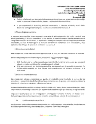 UNIVERSIDAD MAYOR DE SAN SIMÓN
Caero MaldonadoFlorencia
Docente:Mgr. Ramiro Zapata
Materia: Investigaciónde Mercados II
Grupo 09
Semestre 1-2021
“Morir antes que esclavos vivir”
 Todo lo relacionado con la estrategia de posicionamiento tiene que ser perfectamente medible
desde el punto de vista económico, de cara a la búsqueda de rentabilidad.
 El posicionamiento en marketing debe ser sinónimo de la creación de valor y nunca debe
deteriorar la imagen de la empresa o su funcionamiento en el mercado.4
2.7.Bases de posicionamiento
A menudo las compañías tienen en cuenta una serie de elementos sobre los cuales construir una
estrategia de mejora de posicionamiento. En ese sentido, es habitual tener en cuenta factores como la
antigüedade historiade unamarca,suimportanciaparatejidoeconómicode unterritorio,sunúmerode
empleados, su nivel de liderazgo en el mercado en términos económicos o de innovación o, muy
comúnmente el rango de precios de sus bienes y servicios.4
2.8.Posicionamiento Digital
Es el procesopor el que mediante técnicas y estrategias se sitúa una marca en el entorno de Internet.
Existen 2 tipos de posicionamiento digital, el orgánico o SEO y el pagado o SEM.
 SEO: Cuanto mejor se realicen estas tareas más visibilidad tendrá la web, puesto que aparecerá
situada en mejor posición en los buscadores por la calidad.
 SEM: para conseguir un posicionamiento SEM es necesario un desembolso económico. En
losbuscadores solemos ver este tipo de posicionamiento en las primeras o últimas 2 o 3
posiciones.
2.9.Posicionamiento de marca
Las marcas son activos emocionales que quedan irremediablemente vinculadas al terreno de las
emociones y los sentimientos.En función de los sentimientosque despierten entre los consumidores la
relación de estos con la marca será más o menos fuerte.
Cada empresa tiene que conocer dónde está posicionada en la mente de los consumidores para poder
implementarunaestrategiaadecuadaque le permitasituarse enel lugarque precise yasílograr el éxito.
Algunas de las empresas que han conseguido un óptimo posicionamiento de marca son Apple o Coca-
Cola, consiguiendo una buena percepción entre los consumidores, además de su implicación.5
2.10. Posicionamiento de producto
Los productosconstituyen laparte más racional de una empresaconsus consumidores,puestienenuna
base de experimentación y usabilidad que no poseen los elementos intangibles.
 