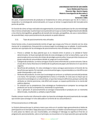 UNIVERSIDAD MAYOR DE SAN SIMÓN
Caero MaldonadoFlorencia
Docente:Mgr. Ramiro Zapata
Materia: Investigaciónde Mercados II
Grupo 09
Semestre 1-2021
“Morir antes que esclavos vivir”
Así pues, el posicionamiento de producto se fundamenta en otros principios que los de la marca y
responde a la estrategia de comercialización,en la que se toman la segmentación del mercado como
punto de partida.
En funciónde cómo se haya realizadoestasegmentación,el procesopodráprecisarde una metodología
másomenoscomplicada.Cuantomayorsealaprecisiónconlaque serealice lafragmentaciónatendiendo
a los criterios demográficos, geográficosde tamaño de mercado, psicográficos, de usos o costumbreso
de accesibilidad, mejor posicionamiento de producto se podrá obtener.
2.11. Tipos de posicionamiento más utilizados
Como hemos visto, el posicionamiento remite al lugar que ocupa una firma en relación con las otras
marcas de la competencia. Esta posición se alcanza según la estrategia que se adopte. A continuación,
veremos seis ejemplos de las estrategias de posicionamiento más utilizadas y de mayor éxito:
o Precio o calidad. Se deja patente que es la relación entre el precio y la calidad el factor
determinante. Un buen ejemplo del éxito de esta estrategia es el de la marca Rolex, que se ha
posicionadacomounamarca de relojesde prestigioapreciosaltos,loque permite elaccesoaun
grupo reducido de consumidores donde se juega con la exclusividad.
o Categoríade producto.La marca consigue situarse comoreferente de susectorconcreto.Este es
el caso de la marca Kleenex enel ámbitode lospañuelosde papel yde Danone enel caso de los
yogures.
o Beneficios del producto. En esta estrategia la marca consigue posicionarse en función de los
beneficiosque aporta.Por ejemplo,unacremaantiarrugas y rejuvenecedoraoun dentífricocon
poder blanqueador y anti-caries.
o Atributosdel producto.Eneste caso laestrategiase centraen un atributoconcretodel producto
o la marca. Por ejemplo, la antigüedad de la marca o el tamaño. En este caso es mejor que se
concentre laestrategiaenunsoloatributo,el quemásmarque ladiferencia,porque cuantosmás
atributos se intente posicionar, más difícil será ocupar un espacio preferente en la mente del
público objetivo.
o En relación con la competencia. Esta estrategia se fundamenta en comparar las ventajas del
producto con las de la competencia, mostrando la supremacía.
o Uso o aplicación. El posicionamiento se consigue relacionando el producto con un momento
determinado, resaltando su calidad y especificidad.
Puedes conocer mucha más información sobre los tipos de estrategias de posicionamientode mercado
que existen para conseguir el sitio adecuado en la mente de los consumidores.5
El Posicionamiento en el Mercado
La historia demuestra que la primera marca que entra en el cerebro logra generalmente el doble de
participaciónenel mercadoa largo plazoque la númerodos y el doble nuevamenteque lanúmerotres.
A corto plazo los líderes son casi invulnerables, sin embargo el liderazgo no significa el final de un
programa de posicionamiento, solo es el principio, se encuentran en la mejor posición para aprovechar
 