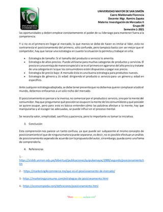 UNIVERSIDAD MAYOR DE SAN SIMÓN
Caero MaldonadoFlorencia
Docente:Mgr. Ramiro Zapata
Materia: Investigaciónde Mercados II
Grupo 09
Semestre 1-2021
“Morir antes que esclavos vivir”
las oportunidades y deben emplear constantemente el poder de su liderazgo para mantener fuera a la
competencia.
Y si no es el primero en llegar al mercado, lo que menos se debe de hacer es imitar al líder, esto no
contrarresta el posicionamiento del primero, sólo confunde, pero tampoco basta con ser mejor que el
competidor, hay que lanzar una estrategia en cuanto la situación lo permita y trabajar en ella.
 Estrategia de tamaño: Si el tamaño del producto o servicio lo amerita.
 Estrategia de altos precios: Puede utilizarse para muchas categorías de productos y servicios. El
precioesunaventajade manera especialsi se esel primeroenagarrarse delaltoprecioytratarse
de una categoría en la que los consumidores estén dispuestos a pagar ese precio.
 Estrategia de precio bajo: A menudo ésta es una buena estrategia para productos nuevos.
 Estrategia de género y /o edad: dirigiendo el producto o servicio para un género y edad en
específico.
Ante cualquierestrategiaadoptada,se debe tenerpresenteque nodebemosquerercomplaceratodoel
mundo, debemos enfocarnos a un solo nicho del mercado.
El posicionamientoespensara la inversa,no comenzarpor el productoo servicio,sinoporla mente del
consumidor.Hayque preguntarse qué posiciónse ocupaenlamente de losconsumidoresyqué posición
se quiere ocupar, pero para esto es básico entender cómo las palabras afectan a la mente, hay que
manipularlas y al escoger las adecuadas, se puede influir en el proceso mental.
Se necesita valor, simplicidad, sacrificio y paciencia, pero lo importante es tomar la iniciativa.
3. Conclusión
Esta comprensión nos parece un tanto confusa, ya que puede ser subyacente al mismo concepto de
posicionamientoel que de ningunamanerapuede separarse,esdecir,no es posible efectuarunanálisis
de posicionamientoseparadode acuerdoconlapropuestadelautor,sinembargo,quedacomo unaforma
de comprenderla.
4. Referencias
1.-
https://sisbib.unmsm.edu.pe/bibvirtual/publicaciones/quipukamayoc/2000/segundo/posicionamiento.h
tm
2.- https://marketing4ecommerce.mx/que-es-el-posicionamiento-de-mercado/
3.- https://marketingyconsumo.com/estrategias-de-posicionamiento.html
4.- https://economipedia.com/definiciones/posicionamiento.html
 