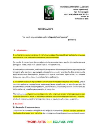 UNIVERSIDAD MAYOR DE SAN SIMON
YoselinLopezGodoy
Mgr.Ramiro Zapata
INVESTIGACIÓNDE MERCADOS II
Grupo: 09
Semestre:1 - 2021
“MORIR ANTES QUE ESCLAVOS VIVIR”
POSICIONAMIENTO
“no puedo enseñar nada a nadie. Solo puedo hacerle pensar”
(Sócrates)
1. Introducción. -
El posicionamientoesunconceptode marketingbasadoenlacolocaciónpor parte de las empresas
de sus marcas en el imaginario colectivo de los consumidores.
Por medio de mecanismos de mercadotecnia las compañías hacen que los clientes tengan una
percepción particular de ellas. De esto trata el posicionamiento.
A travésdel posicionamiento, unacompañíapersigue contarconuna posicióndistinguidaypositiva
en cuanto a las opiniones que sus potenciales clientes puedan tener de ella. Este conocimiento
ayuda a la creación de diferentes acciones en la vida de una firma u organización y a la toma de
decisiones, especialmente en el ámbito de la mercadotecnia.
El posicionamientoesunimportante mecanismoentérminosde mediciónde competencia, ya que
las empresas buscan conocer lo que provocan en las personas frente a la reacción por parte de
estasfrente a sushabitualescompetidores, valorando esta percepción y sacando conclusiones de
dicho análisis de cara a futuras estrategias de marketing.
Alternativamente, el posicionamiento permite a las empresas conocer si la imagen que desean
proyectaral mundoesla que es recibida por parte de los consumidores de sus bienes y servicios,
afectando esta comparación a la imagen de marca, la reputación y la imagen corporativa.
2. Desarrollo. -
2.1. Estrategias de posicionamiento
La capacidadde identificar una oportunidad de posicionamiento es un buen test para conocer las
habilidadesde unexpertoen marketing. Las estrategias exitosas de posicionamiento se traducen
 