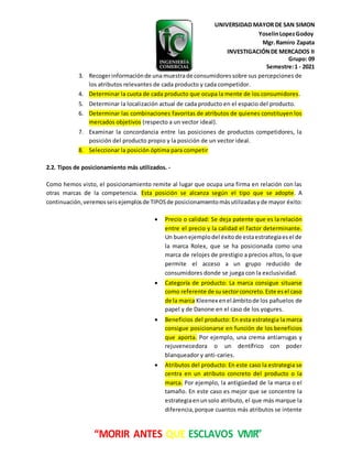 UNIVERSIDAD MAYOR DE SAN SIMON
YoselinLopezGodoy
Mgr.Ramiro Zapata
INVESTIGACIÓNDE MERCADOS II
Grupo: 09
Semestre:1 - 2021
“MORIR ANTES QUE ESCLAVOS VIVIR”
3. Recogerinformaciónde una muestrade consumidoressobre sus percepciones de
los atributos relevantes de cada producto y cada competidor.
4. Determinar la cuota de cada producto que ocupa la mente de los consumidores.
5. Determinar la localización actual de cada producto en el espacio del producto.
6. Determinar las combinaciones favoritas de atributos de quienes constituyen los
mercados objetivos (respecto a un vector ideal).
7. Examinar la concordancia entre las posiciones de productos competidores, la
posición del producto propio y la posición de un vector ideal.
8. Seleccionar la posición óptima para competir
2.2. Tipos de posicionamiento más utilizados. -
Como hemos visto, el posicionamiento remite al lugar que ocupa una firma en relación con las
otras marcas de la competencia. Esta posición se alcanza según el tipo que se adopte. A
continuación,veremosseisejemplosde TIPOSde posicionamientomásutilizadasyde mayor éxito:
 Precio o calidad: Se deja patente que es la relación
entre el precio y la calidad el factor determinante.
Un buenejemplodel éxitode estaestrategiaesel de
la marca Rolex, que se ha posicionada como una
marca de relojes de prestigio a precios altos, lo que
permite el acceso a un grupo reducido de
consumidores donde se juega con la exclusividad.
 Categoría de producto: La marca consigue situarse
como referente de susectorconcreto.Este esel caso
de la marca Kleenex enel ámbitode los pañuelos de
papel y de Danone en el caso de los yogures.
 Beneficios del producto: En esta estrategia la marca
consigue posicionarse en función de los beneficios
que aporta. Por ejemplo, una crema antiarrugas y
rejuvenecedora o un dentífrico con poder
blanqueador y anti-caries.
 Atributos del producto: En este caso la estrategia se
centra en un atributo concreto del producto o la
marca. Por ejemplo, la antigüedad de la marca o el
tamaño. En este caso es mejor que se concentre la
estrategiaenunsolo atributo, el que más marque la
diferencia,porque cuantos más atributos se intente
 