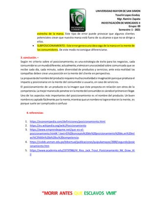 UNIVERSIDAD MAYOR DE SAN SIMON
YoselinLopezGodoy
Mgr.Ramiro Zapata
INVESTIGACIÓNDE MERCADOS II
Grupo: 09
Semestre:1 - 2021
“MORIR ANTES QUE ESCLAVOS VIVIR”
estrecha de la marca. Este tipo de error puede provocar que algunos clientes
potenciales crean que nuestra marca está fuera de su alcance o que no se dirige a
ellos.
 SUBPOSICIONAMIENTO: Este errorgeneraunaideavaga de la marca enla mente de
los consumidores. De este modo no consigue diferenciarse.
3. conclusión.–
Según mi criterio sobre el posicionamiento; es una estrategia de éxito para los negocios, cada
consumidoresunmundodiferente;actualmente,vivimosenunasociedad sobre comunicada que se
recibe cada día, cada minuto, sobre diversidad de productos y servicios; ante esta realidad las
compañías deben crear una posición en la mente del cliente en perspectiva.
La propuestadelnombredelproductorequieremuchacreatividade imaginaciónparaque produzcael
impacto y posicionarse en la mente del consumidor o usuario, en caso de servicios.
El posicionamiento de un producto es la imagen que éste proyecta en relación con otros de la
competencia.Lamejormanerade penetrarenlamentedelconsumidoressiendoel primeroenllegar.
Uno de los aspectos más importantes del posicionamiento es el nombre del producto. Un buen
nombre escaptadofácilmente porlamente,mientrasqueunnombrenologreentrarenla mente, es
porque suele ser complicado o confuso
4. referencias:
1. https://economipedia.com/definiciones/posicionamiento.html
2. https://es.wikipedia.org/wiki/Posicionamiento
3. https://www.emprendepyme.net/que-es-el-
posicionamiento.html#:~:text=El%20concepto%20de%20posicionamiento%20de,en%20rel
aci%C3%B3n%20a%20su%20competencia.
4. https://sisbib.unmsm.edu.pe/bibvirtual/publicaciones/quipukamayoc/2000/segundo/posic
ionamiento.htm
5. https://www.academia.edu/23737986/Al_Ries_Jack_Trout_Posicionamiento_Mc_Graw_Hi
ll
 