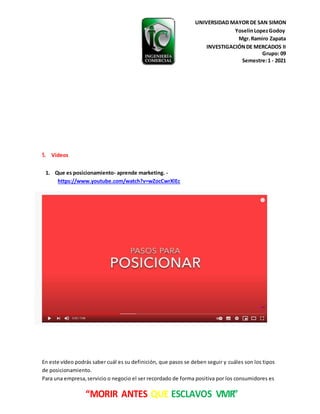 UNIVERSIDAD MAYOR DE SAN SIMON
YoselinLopezGodoy
Mgr.Ramiro Zapata
INVESTIGACIÓNDE MERCADOS II
Grupo: 09
Semestre:1 - 2021
“MORIR ANTES QUE ESCLAVOS VIVIR”
5. Videos
1. Que es posicionamiento- aprende marketing. -
https://www.youtube.com/watch?v=wZocCwrXlEc
En este vídeo podrás saber cuál es su definición, que pasos se deben seguir y cuáles son los tipos
de posicionamiento.
Para una empresa,servicio o negocio el ser recordado de forma positiva por los consumidores es
 