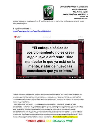 UNIVERSIDAD MAYOR DE SAN SIMON
YoselinLopezGodoy
Mgr.Ramiro Zapata
INVESTIGACIÓNDE MERCADOS II
Grupo: 09
Semestre:1 - 2021
“MORIR ANTES QUE ESCLAVOS VIVIR”
uno de los deseos para cualquiera. El posicionamiento en marketing conlleva una serie de pasos
para poder lograrlo.
2. El posicionamiento. –
https://www.youtube.com/watch?v=rcBA4K0oHmY
En este videonoshablasobre comoel posicionamientoinfluye enunaempresaenimágenesde
productoque tiene unconsumidorenrelaciónaproductosde la competencia, comoenvarios
casos se ve que la imagennosatisface lacliente porloque la empresase encargade modificarese
factor muyimportante.
Cómo posicionar una marca - ¿Qué es el posicionamiento?Las marcas que están bien
posicionadas suelenser muy conocidas por la gente, tienengrandes ganancias y duran muchos
años o décadas siendorelevantes las industrias en las que operan. Los beneficiosdel
posicionamientoson muy claros, pero exactamente ¿qué significaposicionar? En este videote
explicoque significaposicionar y como se puede posicionar una marca utilizandolas 4P's de la
mercadotecnia para entrar a la mente de sus clientes. Producto Precio Plaza Promoción
 