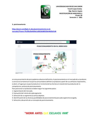 UNIVERSIDAD MAYOR DE SAN SIMON
YoselinLopezGodoy
Mgr.Ramiro Zapata
INVESTIGACIÓNDE MERCADOS II
Grupo: 09
Semestre:1 - 2021
“MORIR ANTES QUE ESCLAVOS VIVIR”
3. posicionamiento
https://prezi.com/fgskc-h-a4uc/posicionamiento-en-el-
mercado/?frame=7fe2f6e26a4543e1a58126c8b0520e44d05cfc84
enesta presentaciónde prezi podemosobservardefinición,el posicionamientoenel mercadode unproducto
o servicioeslamaneraenla que losconsumidoresdefinenunproductoa partirde susatributosimportantes,
esdecir,el lugarque ocupael productoen lamente de losclientesenrelaciónde losproductosde la
competencia.procesode posicionamiento
Para posicionarunproductose debenseguirlossiguientespasos:
1. Segmentacióndel mercado.
2. Evaluacióndel interésde cadasegmento
3. Selecciónde unsegmento(ovarios) objetivo.
4. Identificaciónde las diversasposibilidadesde posicionamientoparacada segmentoescogido,
5. Selecciónydesarrollode unconceptode posicionamiento.
 
