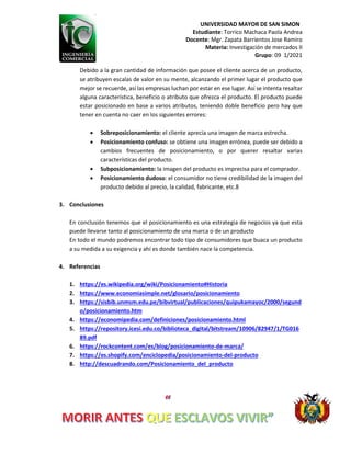 UNIVERSIDAD MAYOR DE SAN SIMON
Estudiante: Torrico Machaca Paola Andrea
Docente: Mgr. Zapata Barrientos Jose Ramiro
Materia: Investigación de mercados II
Grupo: 09 1/2021
Debido a la gran cantidad de información que posee el cliente acerca de un producto,
se atribuyen escalas de valor en su mente, alcanzando el primer lugar el producto que
mejor se recuerde, así las empresas luchan por estar en ese lugar. Así se intenta resaltar
alguna característica, beneficio o atributo que ofrezca el producto. El producto puede
estar posicionado en base a varios atributos, teniendo doble beneficio pero hay que
tener en cuenta no caer en los siguientes errores:
 Sobreposicionamiento: el cliente aprecia una imagen de marca estrecha.
 Posicionamiento confuso: se obtiene una imagen errónea, puede ser debido a
cambios frecuentes de posicionamiento, o por querer resaltar varias
características del producto.
 Subposicionamiento: la imagen del producto es imprecisa para el comprador.
 Posicionamiento dudoso: el consumidor no tiene credibilidad de la imagen del
producto debido al precio, la calidad, fabricante, etc.8
3. Conclusiones
En conclusión tenemos que el posicionamiento es una estrategia de negocios ya que esta
puede llevarse tanto al posicionamiento de una marca o de un producto
En todo el mundo podremos encontrar todo tipo de consumidores que buaca un producto
a su medida a su exigencia y ahí es donde también nace la competencia.
4. Referencias
1. https://es.wikipedia.org/wiki/Posicionamiento#Historia
2. https://www.economiasimple.net/glosario/posicionamiento
3. https://sisbib.unmsm.edu.pe/bibvirtual/publicaciones/quipukamayoc/2000/segund
o/posicionamiento.htm
4. https://economipedia.com/definiciones/posicionamiento.html
5. https://repository.icesi.edu.co/biblioteca_digital/bitstream/10906/82947/1/TG016
89.pdf
6. https://rockcontent.com/es/blog/posicionamiento-de-marca/
7. https://es.shopify.com/enciclopedia/posicionamiento-del-producto
8. http://descuadrando.com/Posicionamiento_del_producto
 