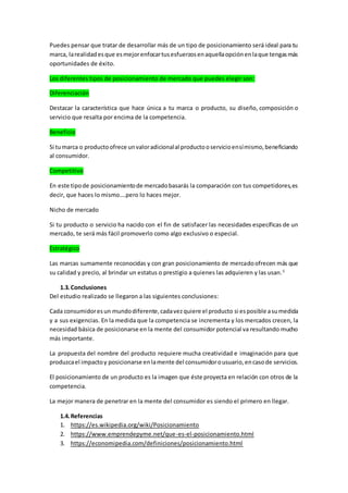 Puedes pensar que tratar de desarrollar más de un tipo de posicionamiento será ideal para tu
marca, larealidadesque esmejorenfocartusesfuerzosenaquellaopciónenlaque tengasmás
oportunidades de éxito.
Los diferentes tipos de posicionamiento de mercado que puedes elegir son:
Diferenciación
Destacar la característica que hace única a tu marca o producto, su diseño, composición o
servicio que resalta por encima de la competencia.
Beneficio
Si tumarca o productoofrece unvaloradicionalal productooservicioensímismo,beneficiando
al consumidor.
Competitivo
En este tipode posicionamientode mercadobasarás la comparación con tus competidores,es
decir, que haces lo mismo….pero lo haces mejor.
Nicho de mercado
Si tu producto o servicio ha nacido con el fin de satisfacer las necesidades específicas de un
mercado, te será más fácil promoverlo como algo exclusivo o especial.
Estratégico
Las marcas sumamente reconocidas y con gran posicionamiento de mercadoofrecen más que
su calidad y precio, al brindar un estatus o prestigio a quienes las adquieren y las usan.5
1.3.Conclusiones
Del estudio realizado se llegaron a las siguientes conclusiones:
Cada consumidoresun mundodiferente,cadavezquiere el producto si esposible asumedida
y a sus exigencias. En la medida que la competencia se incrementa y los mercados crecen, la
necesidad básica de posicionarse en la mente del consumidor potencial va resultando mucho
más importante.
La propuesta del nombre del producto requiere mucha creatividad e imaginación para que
produzcael impactoy posicionarse enlamente del consumidorousuario,encasode servicios.
El posicionamiento de un producto es la imagen que éste proyecta en relación con otros de la
competencia.
La mejor manera de penetrar en la mente del consumidor es siendo el primero en llegar.
1.4.Referencias
1. https://es.wikipedia.org/wiki/Posicionamiento
2. https://www.emprendepyme.net/que-es-el-posicionamiento.html
3. https://economipedia.com/definiciones/posicionamiento.html
 
